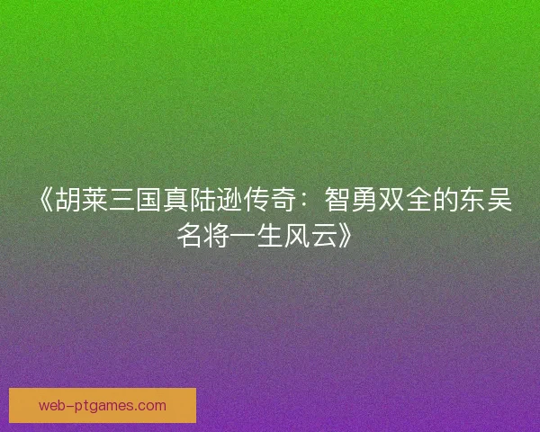 《胡莱三国真陆逊传奇：智勇双全的东吴名将一生风云》
