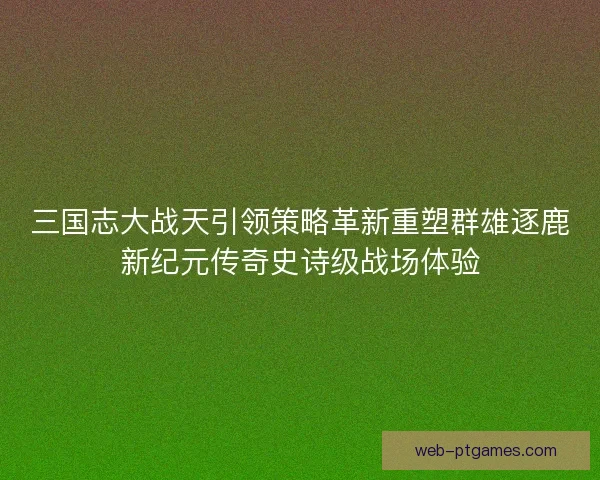 三国志大战天引领策略革新重塑群雄逐鹿新纪元传奇史诗级战场体验