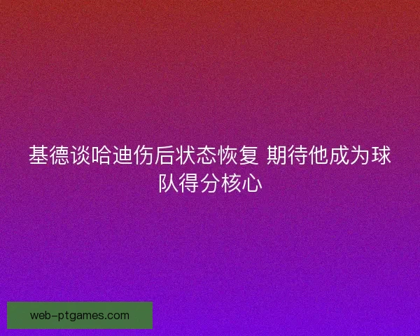 基德谈哈迪伤后状态恢复 期待他成为球队得分核心
