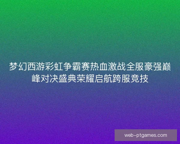 梦幻西游彩虹争霸赛热血激战全服豪强巅峰对决盛典荣耀启航跨服竞技