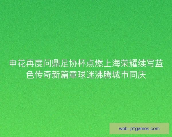 申花再度问鼎足协杯点燃上海荣耀续写蓝色传奇新篇章球迷沸腾城市同庆