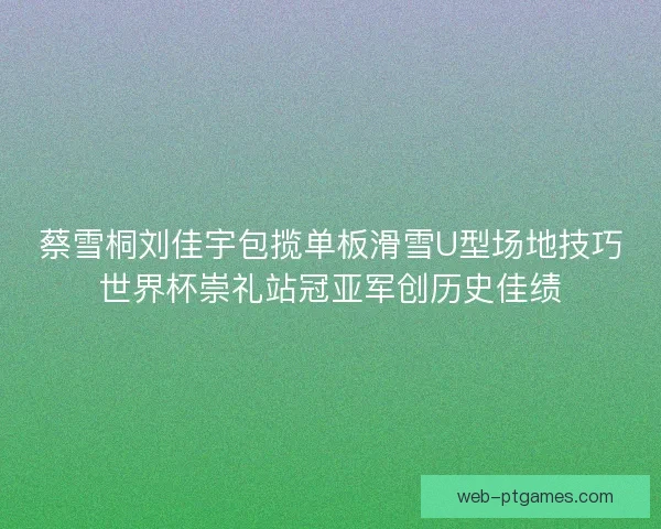 蔡雪桐刘佳宇包揽单板滑雪U型场地技巧世界杯崇礼站冠亚军创历史佳绩