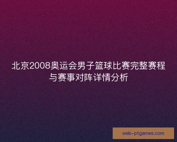 北京2008奥运会男子篮球比赛完整赛程与赛事对阵详情分析
