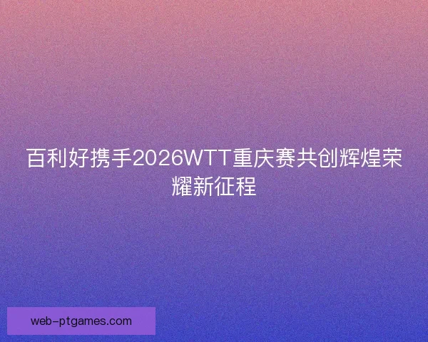百利好携手2026WTT重庆赛共创辉煌荣耀新征程 百利好携手2026WTT重庆赛共创辉煌荣耀新征程