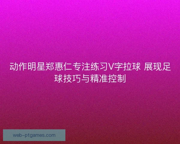 动作明星郑惠仁专注练习V字拉球 展现足球技巧与精准控制