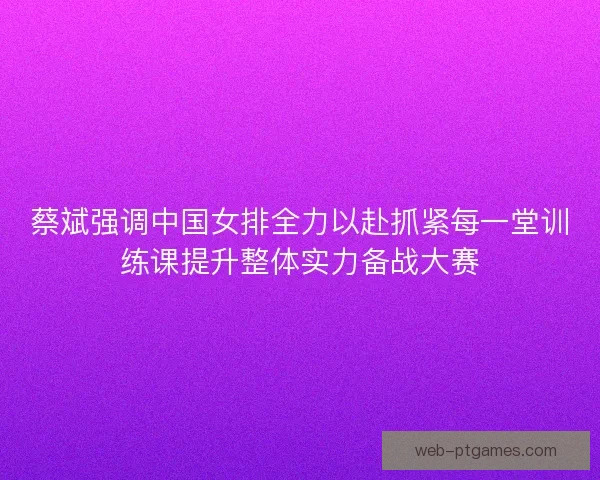 蔡斌强调中国女排全力以赴抓紧每一堂训练课提升整体实力备战大赛