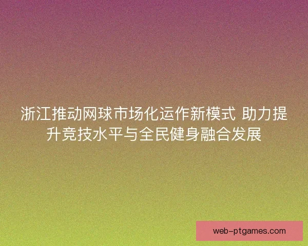 浙江推动网球市场化运作新模式 助力提升竞技水平与全民健身融合发展