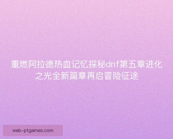 重燃阿拉德热血记忆探秘dnf第五章进化之光全新篇章再启冒险征途