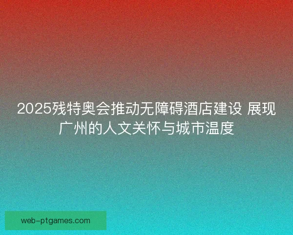 2025残特奥会推动无障碍酒店建设 展现广州的人文关怀与城市温度