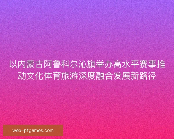以内蒙古阿鲁科尔沁旗举办高水平赛事推动文化体育旅游深度融合发展新路径
