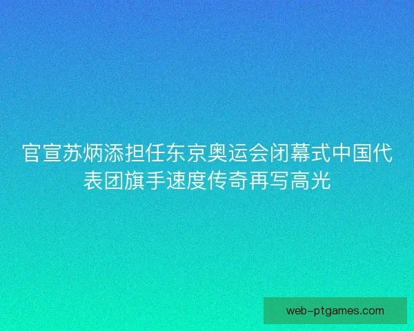官宣苏炳添担任东京奥运会闭幕式中国代表团旗手速度传奇再写高光