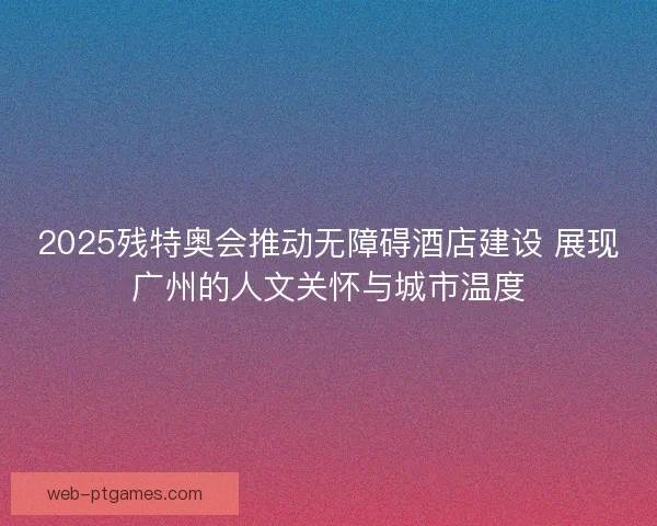 2025残特奥会推动无障碍酒店建设 展现广州的人文关怀与城市温度