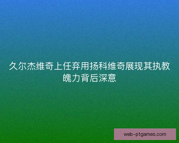 久尔杰维奇上任弃用扬科维奇展现其执教魄力背后深意