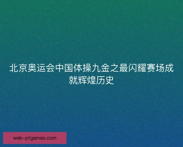 北京奥运会中国体操九金之最闪耀赛场成就辉煌历史 北京奥运会中国体操九金之最闪耀赛场成就辉煌历史