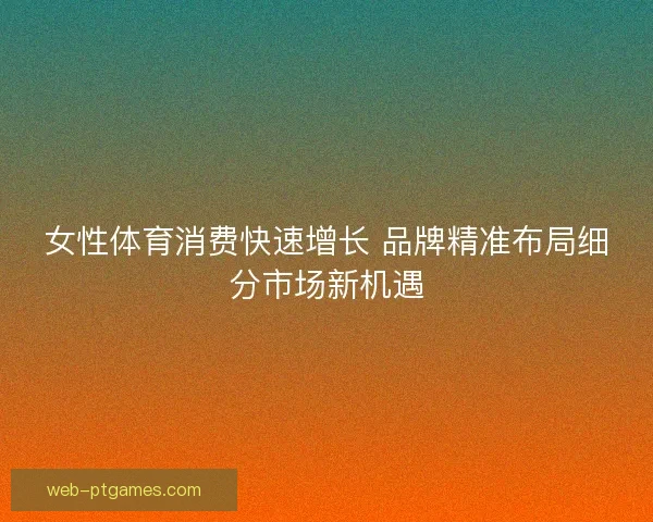 女性体育消费快速增长 品牌精准布局细分市场新机遇 女性体育消费快速增长 品牌精准布局细分市场新机遇