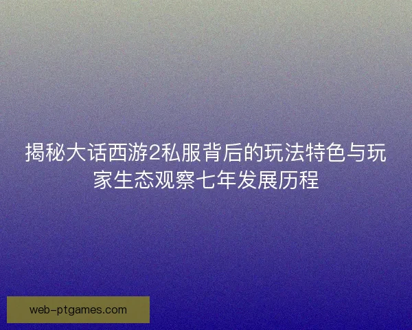 揭秘大话西游2私服背后的玩法特色与玩家生态观察七年发展历程