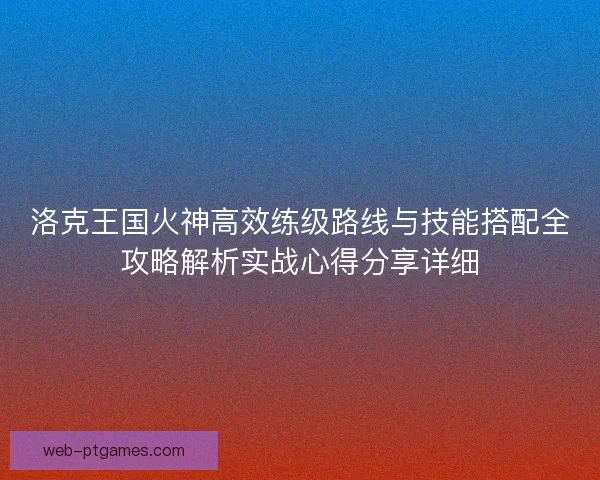 洛克王国火神高效练级路线与技能搭配全攻略解析实战心得分享详细